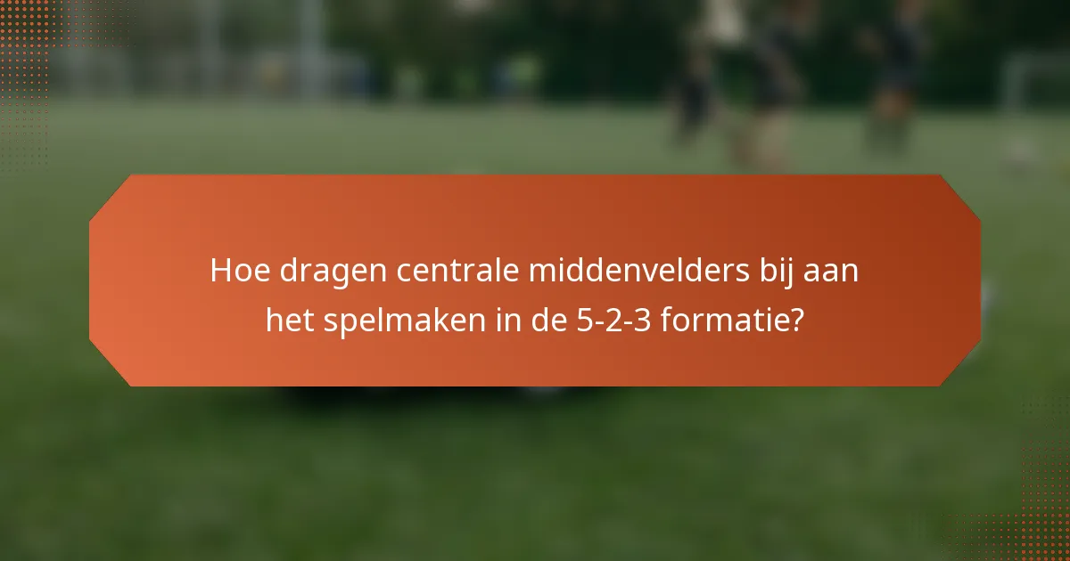 Hoe dragen centrale middenvelders bij aan het spelmaken in de 5-2-3 formatie?