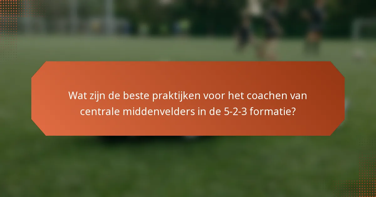 Wat zijn de beste praktijken voor het coachen van centrale middenvelders in de 5-2-3 formatie?